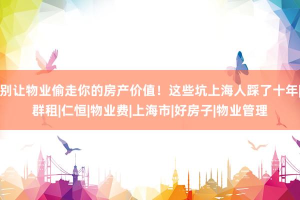 别让物业偷走你的房产价值！这些坑上海人踩了十年|群租|仁恒|物业费|上海市|好房子|物业管理
