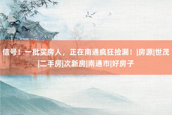 信号！一批买房人，正在南通疯狂捡漏！|房源|世茂|二手房|次新房|南通市|好房子