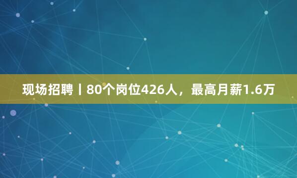 现场招聘丨80个岗位426人，最高月薪1.6万