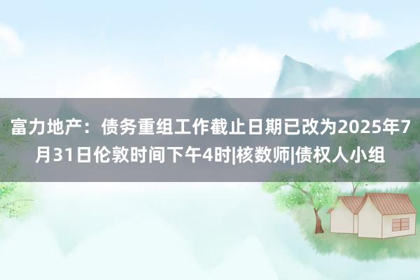 富力地产：债务重组工作截止日期已改为2025年7月31日伦敦时间下午4时|核数师|债权人小组