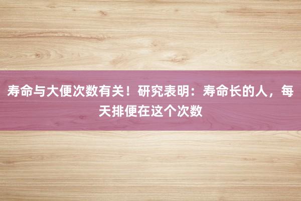 寿命与大便次数有关！研究表明：寿命长的人，每天排便在这个次数