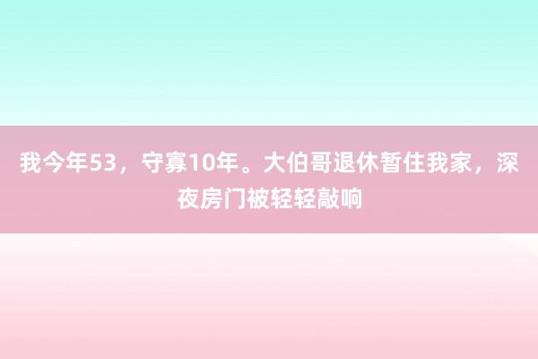 我今年53，守寡10年。大伯哥退休暂住我家，深夜房门被轻轻敲响