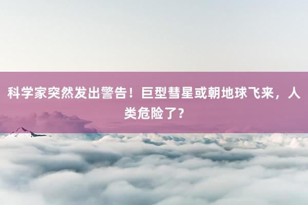 科学家突然发出警告！巨型彗星或朝地球飞来，人类危险了？