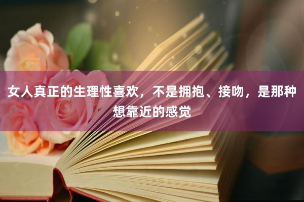 女人真正的生理性喜欢，不是拥抱、接吻，是那种想靠近的感觉