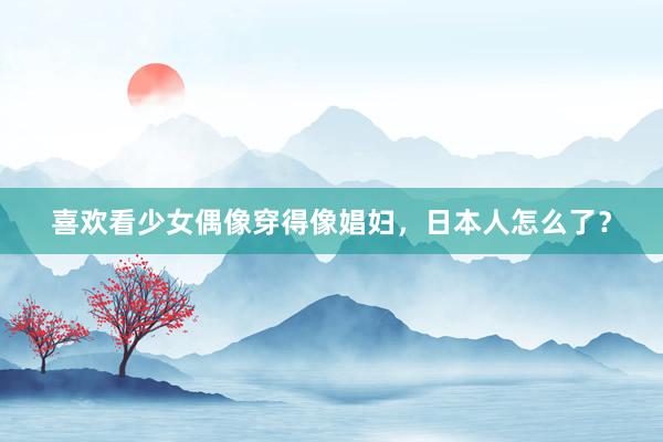 喜欢看少女偶像穿得像娼妇，日本人怎么了？