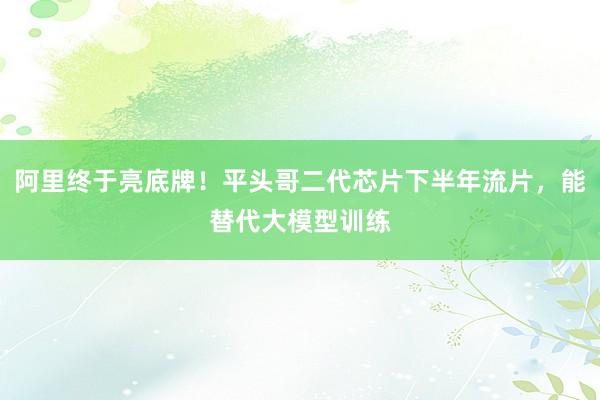 阿里终于亮底牌！平头哥二代芯片下半年流片，能替代大模型训练