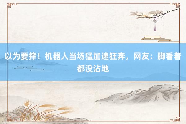 以为要摔！机器人当场猛加速狂奔，网友：脚看着都没沾地