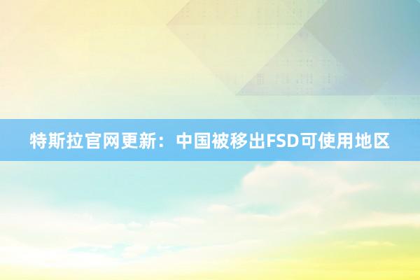 特斯拉官网更新：中国被移出FSD可使用地区