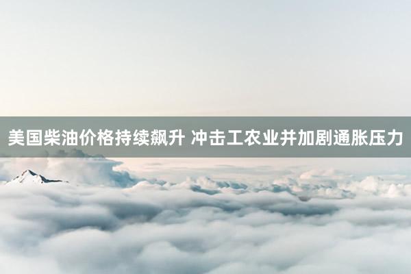 美国柴油价格持续飙升 冲击工农业并加剧通胀压力