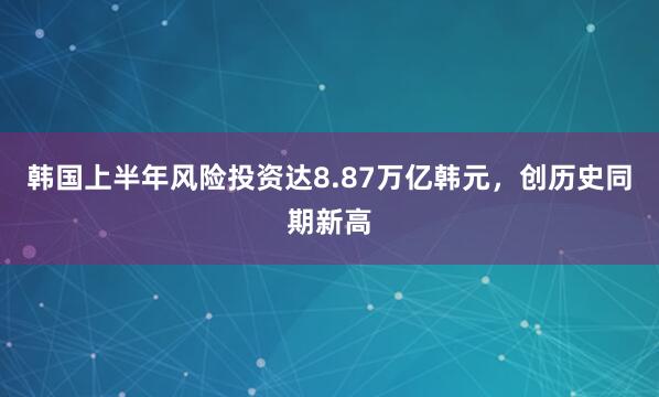 韩国上半年风险投资达8.87万亿韩元，创历史同期新高