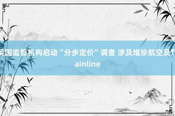 英国监管机构启动“分步定价”调查 涉及维珍航空及Trainline