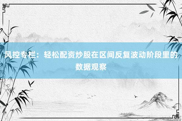 风控专栏：轻松配资炒股在区间反复波动阶段里的数据观察