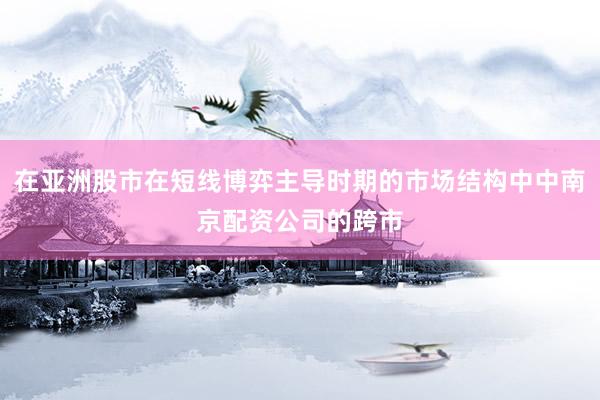 在亚洲股市在短线博弈主导时期的市场结构中中南京配资公司的跨市