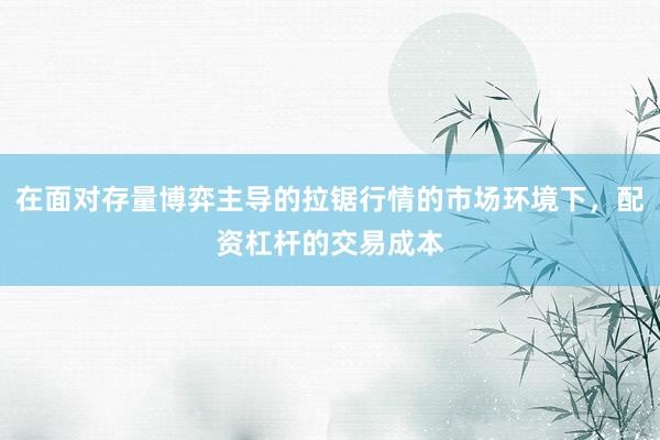 在面对存量博弈主导的拉锯行情的市场环境下，配资杠杆的交易成本