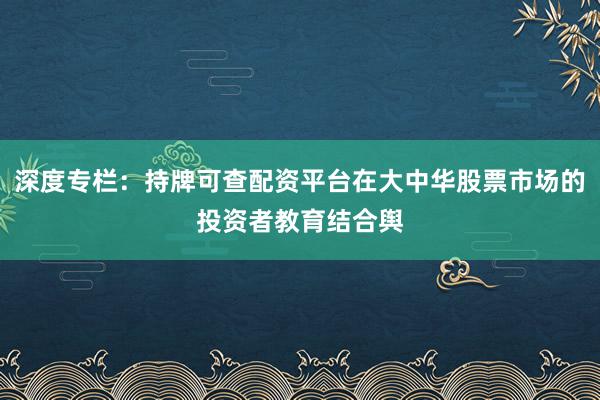 深度专栏：持牌可查配资平台在大中华股票市场的投资者教育结合舆