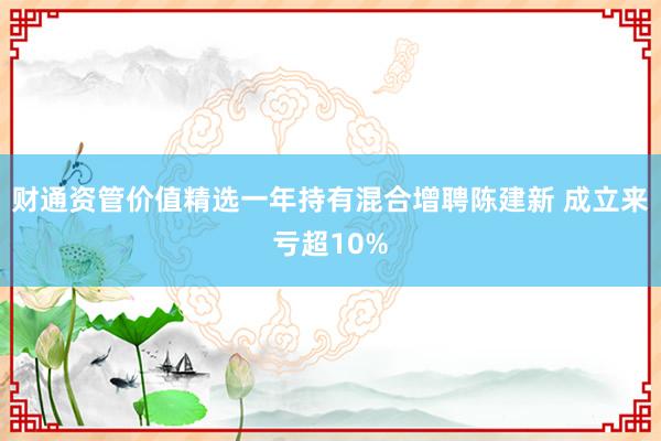 财通资管价值精选一年持有混合增聘陈建新 成立来亏超10%