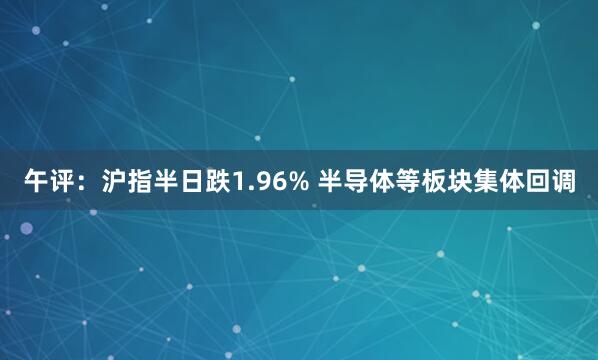 午评：沪指半日跌1.96% 半导体等板块集体回调