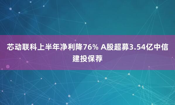 芯动联科上半年净利降76% A股超募3.54亿中信建投保荐