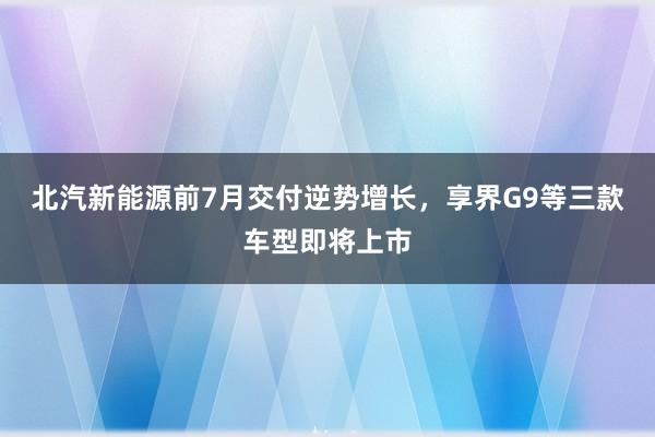 北汽新能源前7月交付逆势增长，享界G9等三款车型即将上市