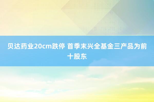 贝达药业20cm跌停 首季末兴全基金三产品为前十股东
