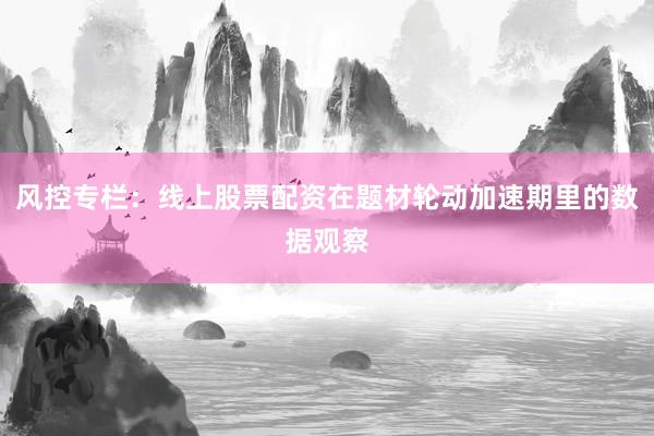 风控专栏：线上股票配资在题材轮动加速期里的数据观察