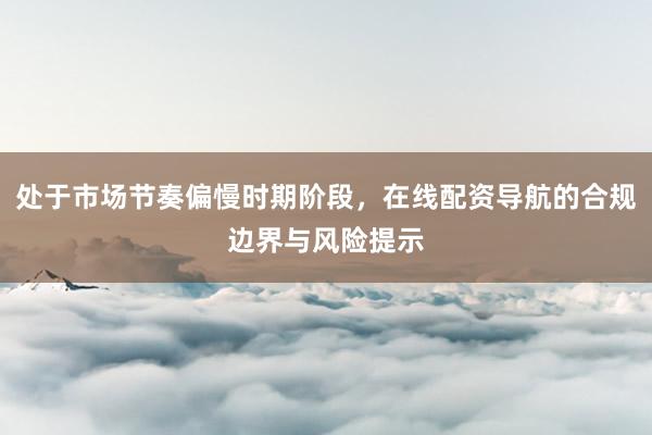 处于市场节奏偏慢时期阶段，在线配资导航的合规边界与风险提示