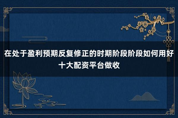 在处于盈利预期反复修正的时期阶段阶段如何用好十大配资平台做收