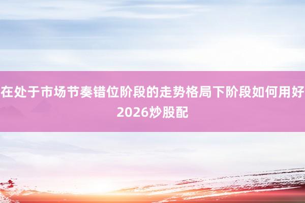 在处于市场节奏错位阶段的走势格局下阶段如何用好2026炒股配