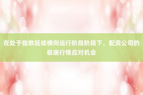 在处于指数延续横向运行阶段阶段下，配资公司的极端行情应对机会