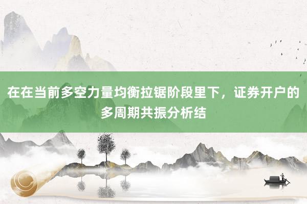在在当前多空力量均衡拉锯阶段里下，证券开户的多周期共振分析结