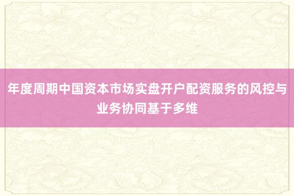 年度周期中国资本市场实盘开户配资服务的风控与业务协同基于多维