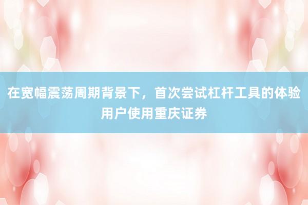 在宽幅震荡周期背景下，首次尝试杠杆工具的体验用户使用重庆证券