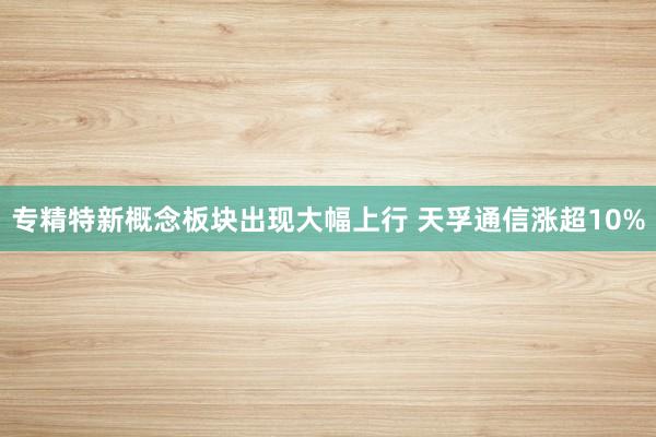 专精特新概念板块出现大幅上行 天孚通信涨超10%