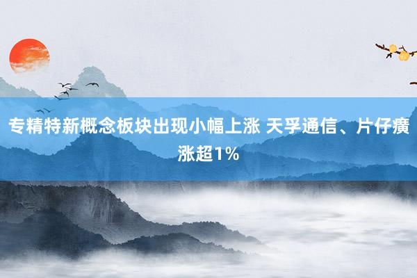 专精特新概念板块出现小幅上涨 天孚通信、片仔癀涨超1%