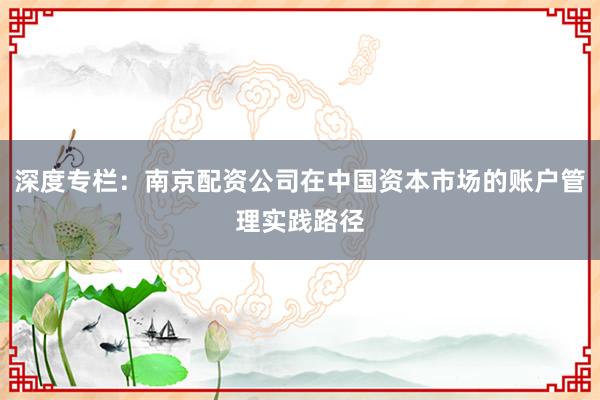深度专栏：南京配资公司在中国资本市场的账户管理实践路径