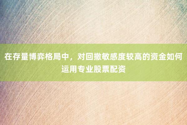 在存量博弈格局中，对回撤敏感度较高的资金如何运用专业股票配资