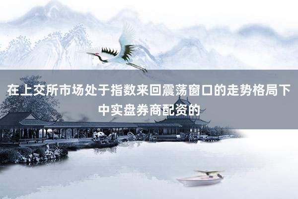 在上交所市场处于指数来回震荡窗口的走势格局下中实盘券商配资的