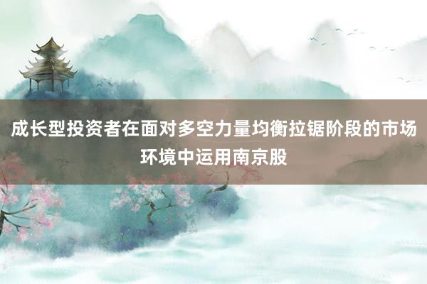 成长型投资者在面对多空力量均衡拉锯阶段的市场环境中运用南京股
