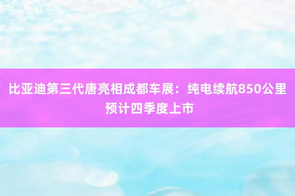 比亚迪第三代唐亮相成都车展：纯电续航850公里 预计四季度上市