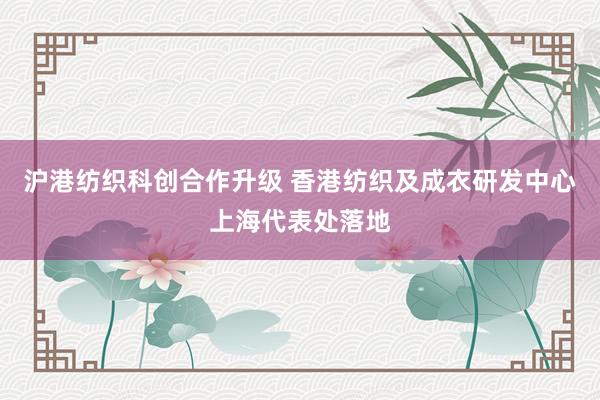 沪港纺织科创合作升级 香港纺织及成衣研发中心上海代表处落地