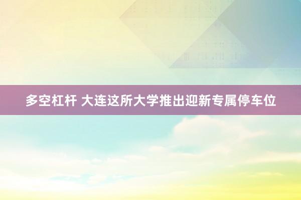 多空杠杆 大连这所大学推出迎新专属停车位