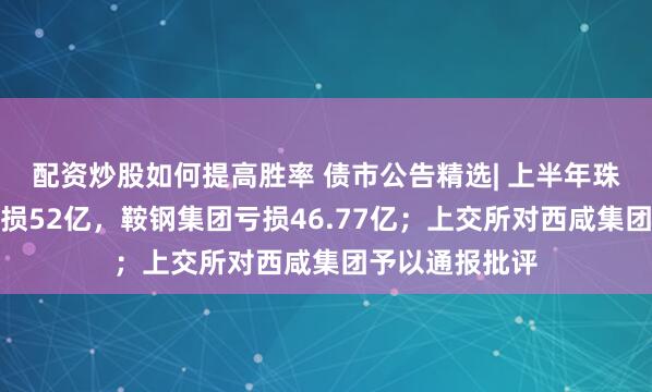 配资炒股如何提高胜率 债市公告精选| 上半年珠海华发集团亏损52亿，鞍钢集团亏损46.77亿；上交所对西咸集团予以通报批评