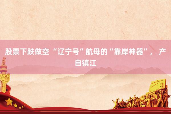 股票下跌做空 “辽宁号”航母的“靠岸神器”， 产自镇江