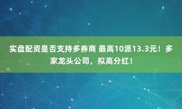 实盘配资是否支持多券商 最高10派13.3元！多家龙头公司，拟高分红！