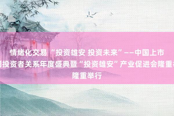 情绪化交易 “投资雄安 投资未来”——中国上市公司投资者关系年度盛典暨“投资雄安”产业促进会隆重举行