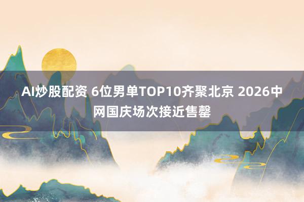AI炒股配资 6位男单TOP10齐聚北京 2026中网国庆场次接近售罄