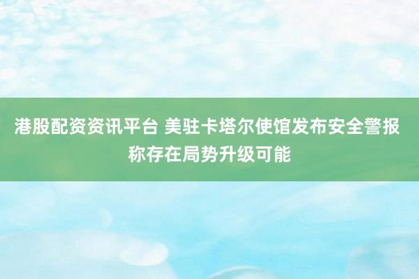 港股配资资讯平台 美驻卡塔尔使馆发布安全警报 称存在局势升级可能