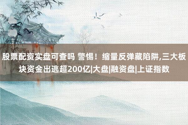股票配资实盘可查吗 警惕！缩量反弹藏陷阱,三大板块资金出逃超200亿|大盘|融资盘|上证指数