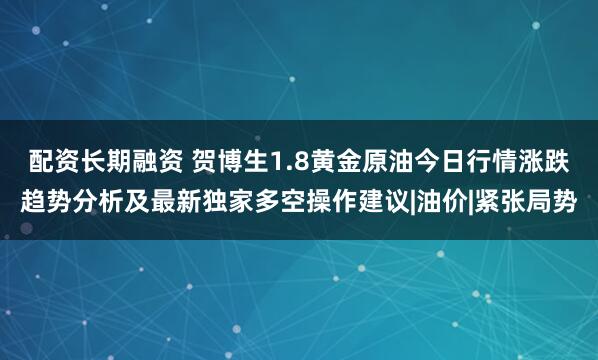 配资长期融资 贺博生1.8黄金原油今日行情涨跌趋势分析及最新独家多空操作建议|油价|紧张局势