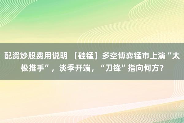 配资炒股费用说明 【硅锰】多空博弈锰市上演“太极推手”，淡季开端，“刀锋”指向何方？